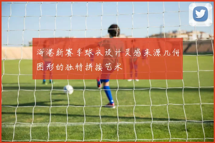 海港新赛季球衣设计灵感来源几何图形的独特拼接艺术