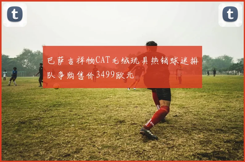 巴萨吉祥物CAT毛绒玩具热销球迷排队争购售价3499欧元