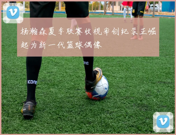 杨瀚森夏季联赛收视率创纪录正崛起为新一代篮球偶像