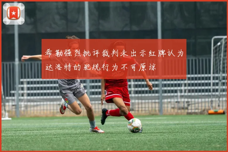 希勒强烈批评裁判未出示红牌认为达洛特的犯规行为不可原谅