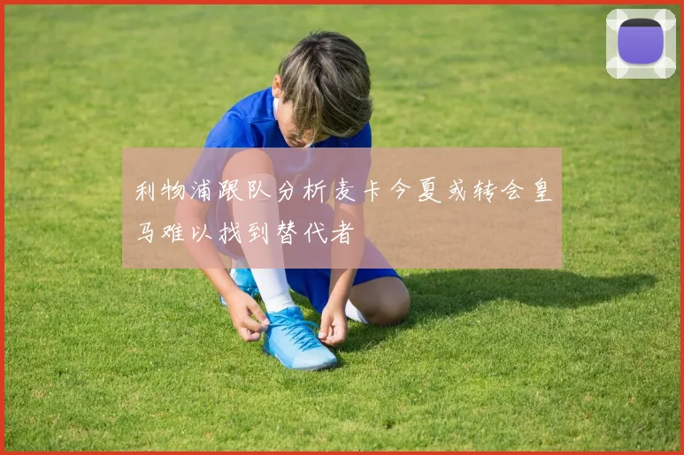 利物浦跟队分析麦卡今夏或转会皇马难以找到替代者