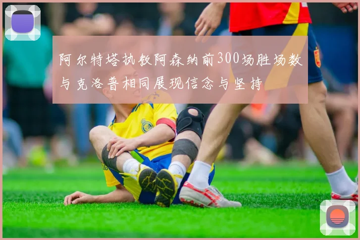 阿尔特塔执教阿森纳前300场胜场数与克洛普相同展现信念与坚持
