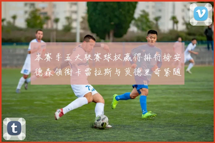 本赛季五大联赛球权赢得排行榜安德森领衔卡雷拉斯与莫德里奇紧随其后