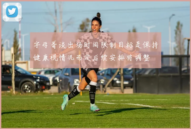 字母哥谈出场时间限制目标是保持健康视情况而定后续安排将调整