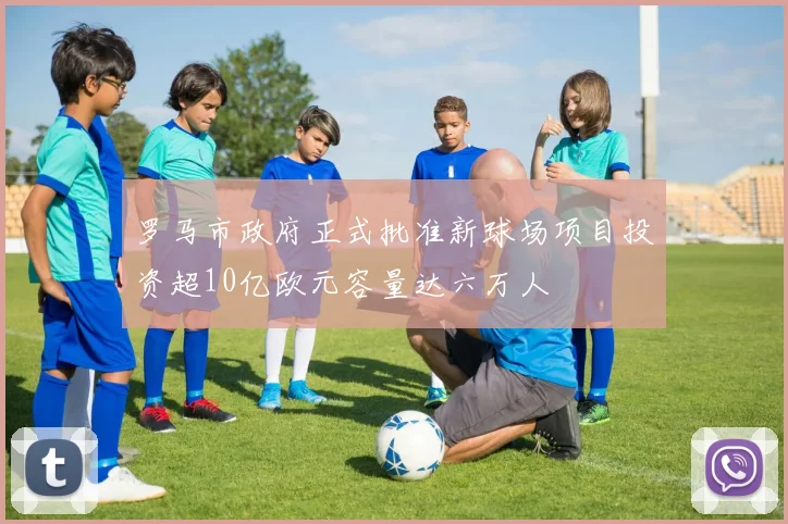 罗马市政府正式批准新球场项目投资超10亿欧元容量达六万人