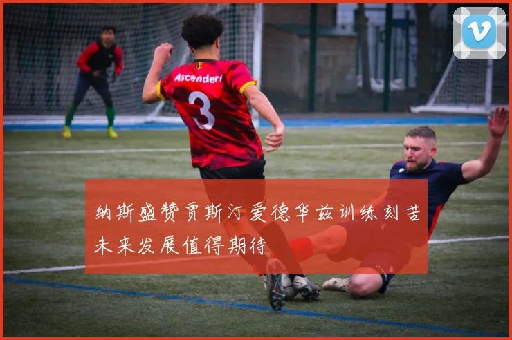 纳斯盛赞贾斯汀爱德华兹训练刻苦未来发展值得期待