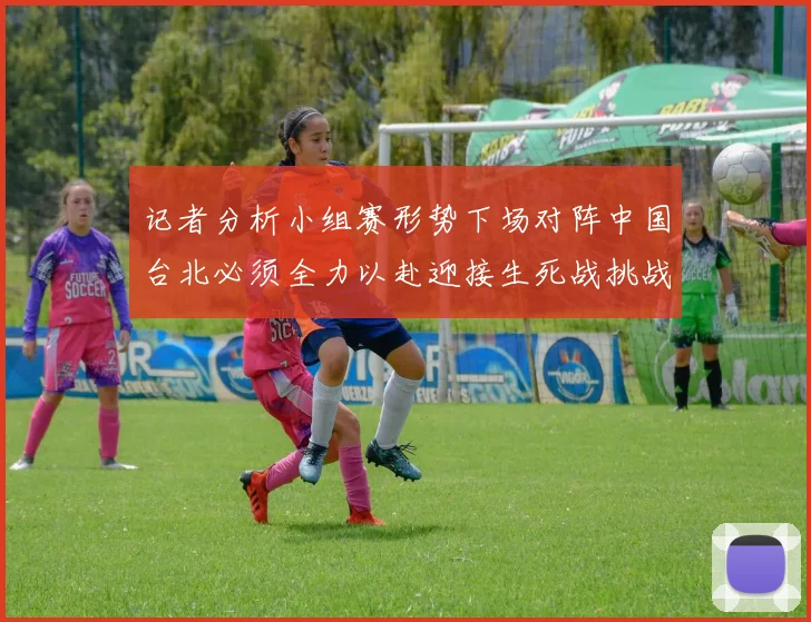 记者分析小组赛形势下场对阵中国台北必须全力以赴迎接生死战挑战