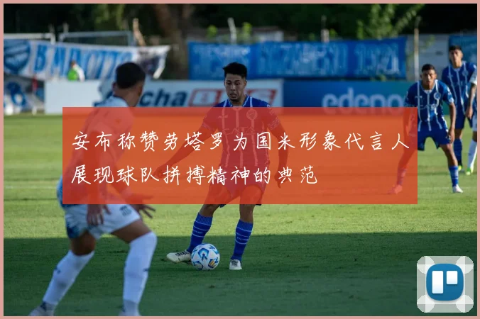 安布称赞劳塔罗为国米形象代言人展现球队拼搏精神的典范