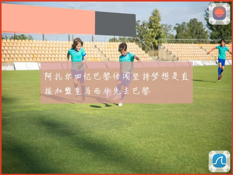 阿扎尔回忆巴黎传闻坚持梦想是直接加盟皇马而非先去巴黎