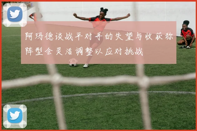 阿玛德谈战平对手的失望与收获称阵型会灵活调整以应对挑战