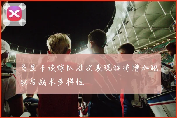 乌度卡谈球队进攻表现称将增加跑动与战术多样性