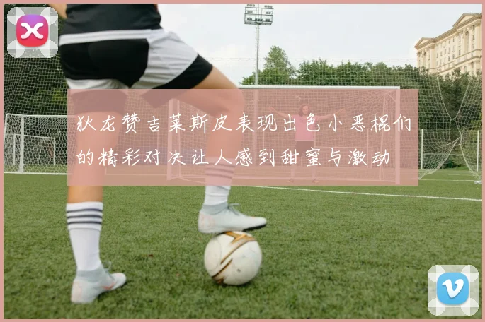 狄龙赞吉莱斯皮表现出色小恶棍们的精彩对决让人感到甜蜜与激动