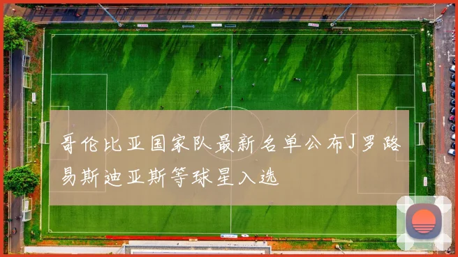 哥伦比亚国家队最新名单公布J罗路易斯迪亚斯等球星入选