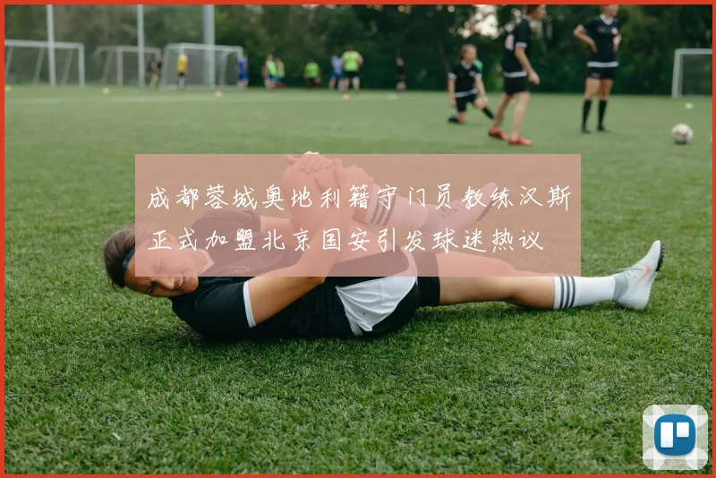 成都蓉城奥地利籍守门员教练汉斯正式加盟北京国安引发球迷热议