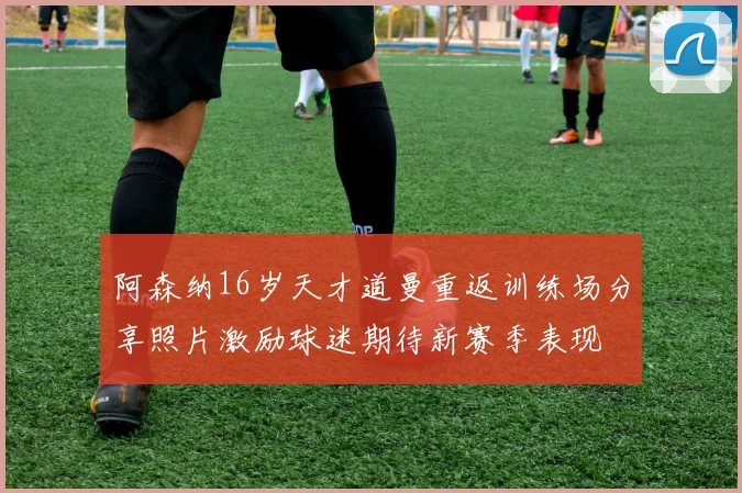 阿森纳16岁天才道曼重返训练场分享照片激励球迷期待新赛季表现