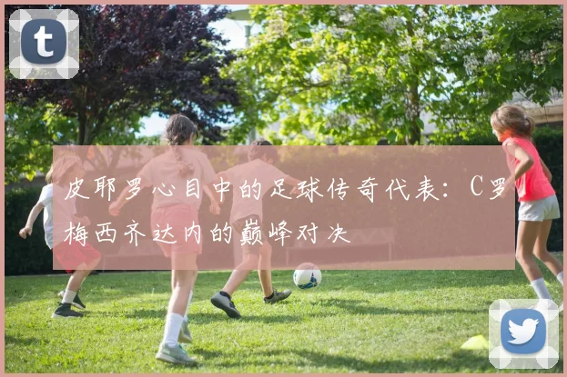 皮耶罗心目中的足球传奇代表：C罗梅西齐达内的巅峰对决