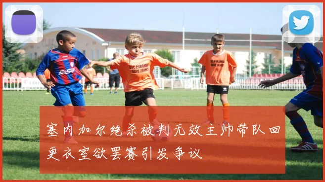 塞内加尔绝杀被判无效主帅带队回更衣室欲罢赛引发争议