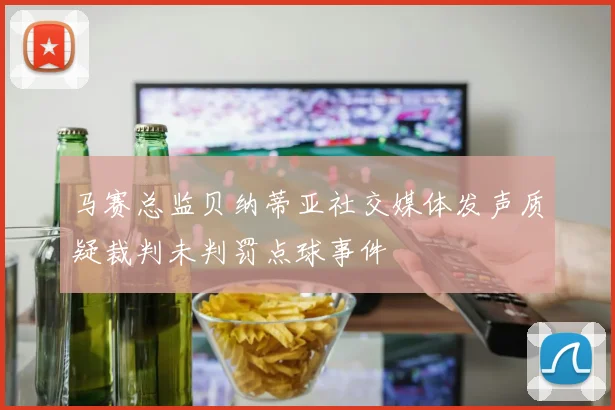 马赛总监贝纳蒂亚社交媒体发声质疑裁判未判罚点球事件