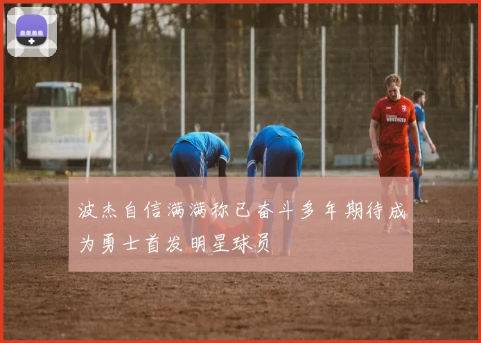 波杰自信满满称已奋斗多年期待成为勇士首发明星球员