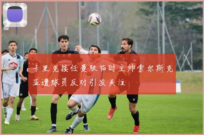 卡里克接任曼联临时主帅索尔斯克亚遭球员反对引发关注