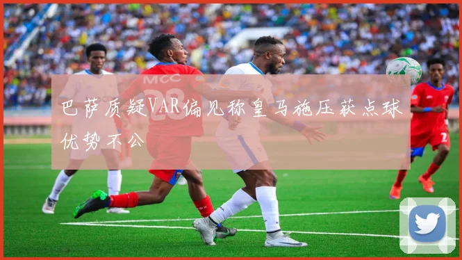 巴萨质疑VAR偏见称皇马施压获点球优势不公
