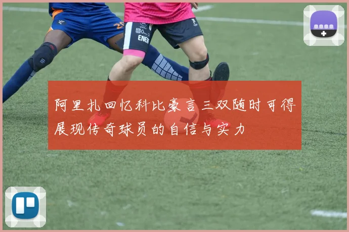 阿里扎回忆科比豪言三双随时可得展现传奇球员的自信与实力