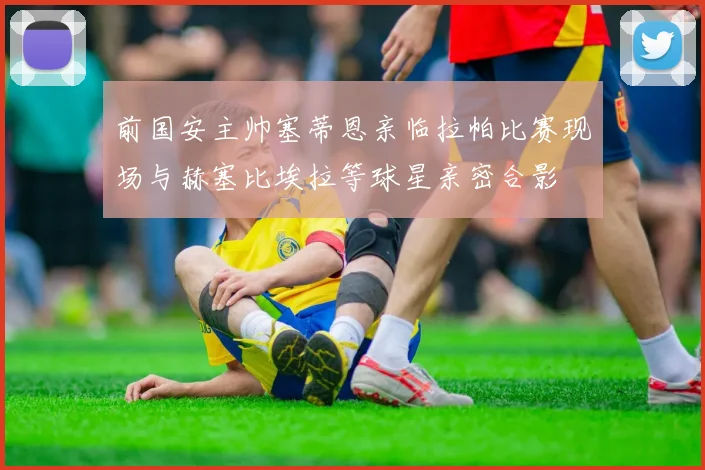 前国安主帅塞蒂恩亲临拉帕比赛现场与赫塞比埃拉等球星亲密合影