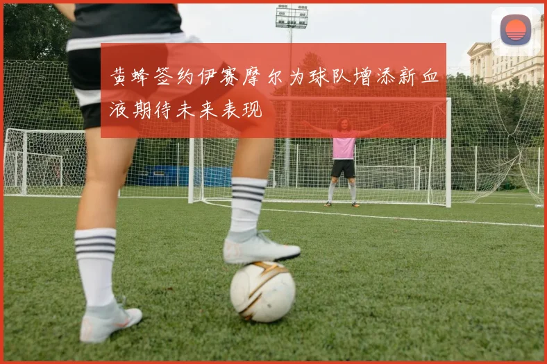 黄蜂签约伊赛摩尔为球队增添新血液期待未来表现