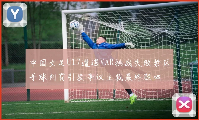 中国女足U17遭遇VAR挑战失败禁区手球判罚引发争议主裁最终驳回