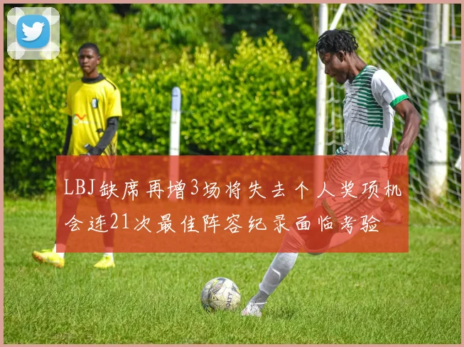 LBJ缺席再增3场将失去个人奖项机会连21次最佳阵容纪录面临考验