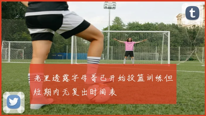 老里透露字母哥已开始投篮训练但短期内无复出时间表