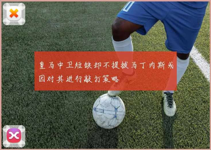 皇马中卫短缺却不提拔马丁内斯或因对其进行敲打策略