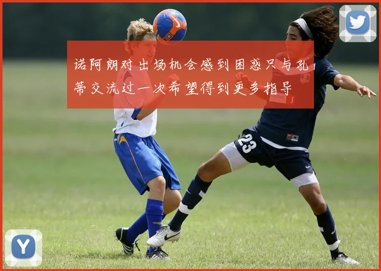 诺阿朗对出场机会感到困惑只与孔蒂交流过一次希望得到更多指导