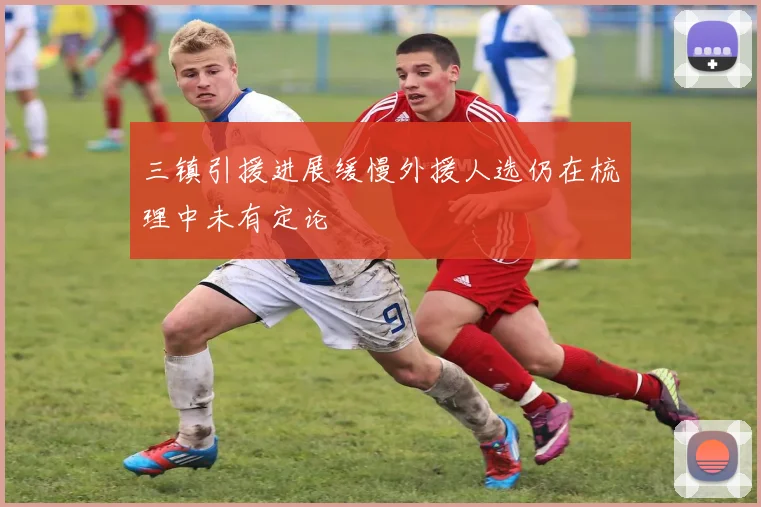 三镇引援进展缓慢外援人选仍在梳理中未有定论