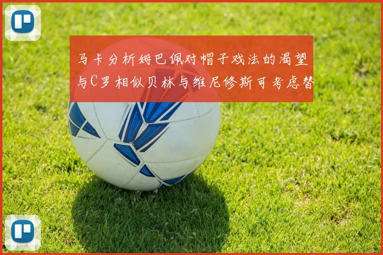 马卡分析姆巴佩对帽子戏法的渴望与C罗相似贝林与维尼修斯可考虑替补出战