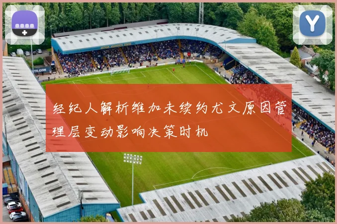 经纪人解析维加未续约尤文原因管理层变动影响决策时机