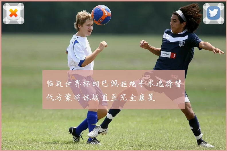 临近世界杯姆巴佩拒绝手术选择替代方案将休战直至完全康复